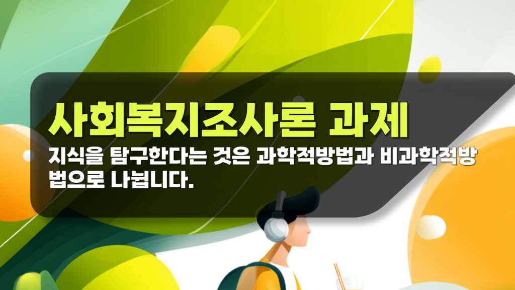 사회복지조사론 과제 지식을 탐구한다는 것은 과학적방법과 비과학적방법으로 나뉩니다